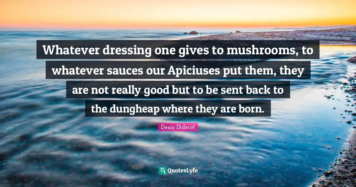 Whatever dressing one gives to mushrooms, to whatever sauces our Apiciuses put them, they are not really good but to be sent back to the dungheap where they are born.