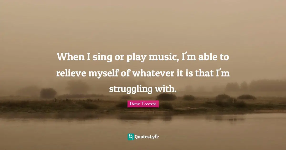 When I sing or play music, I'm able to relieve myself of whatever it is that I'm struggling with.