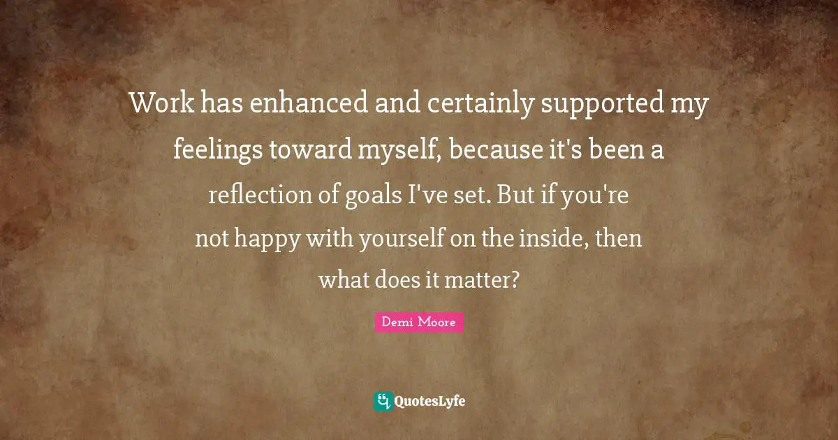Work has enhanced and certainly supported my feelings toward myself, because it's been a reflection of goals I've set. But if you're not happy with yourself on the inside, then what does it matter?