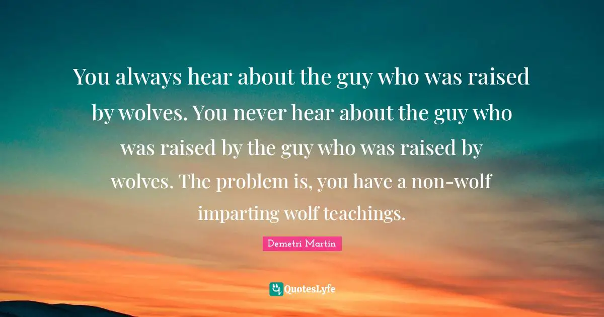 You always hear about the guy who was raised by wolves. You never hear about the guy who was raised by the guy who was raised by wolves. The problem is, you have a non-wolf imparting wolf teachings.