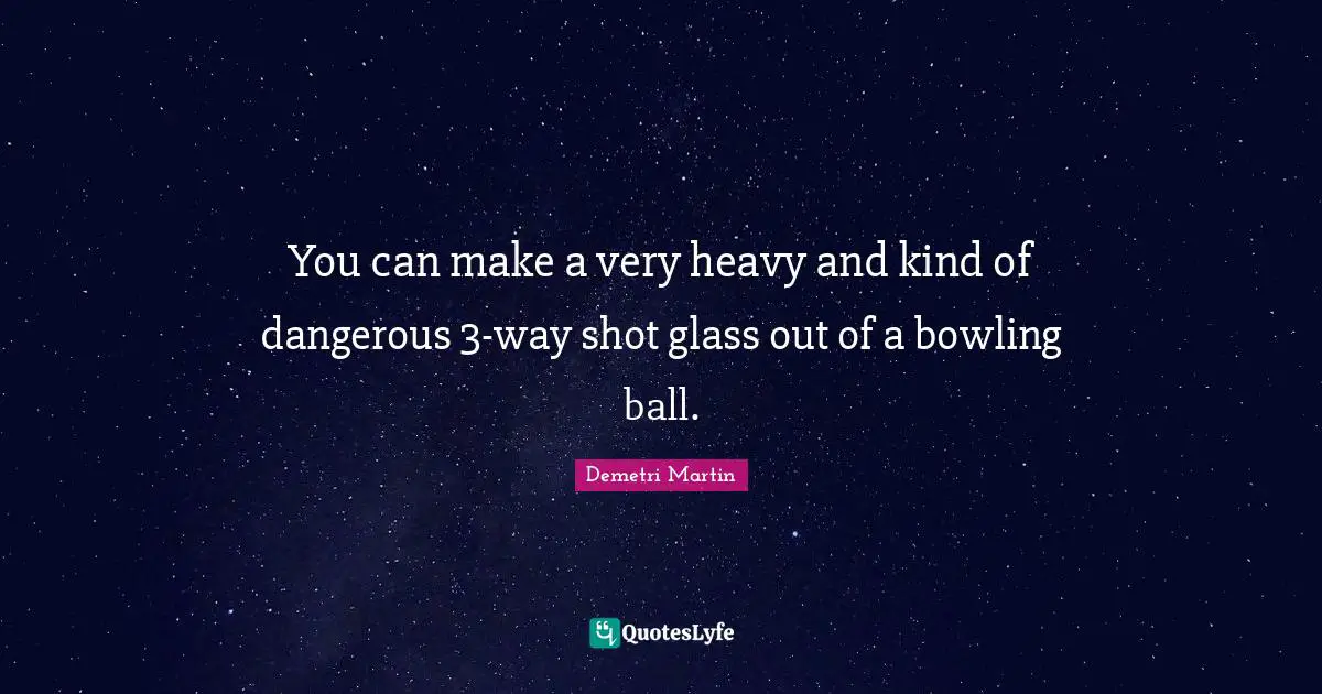 You can make a very heavy and kind of dangerous 3-way shot glass out of a bowling ball.