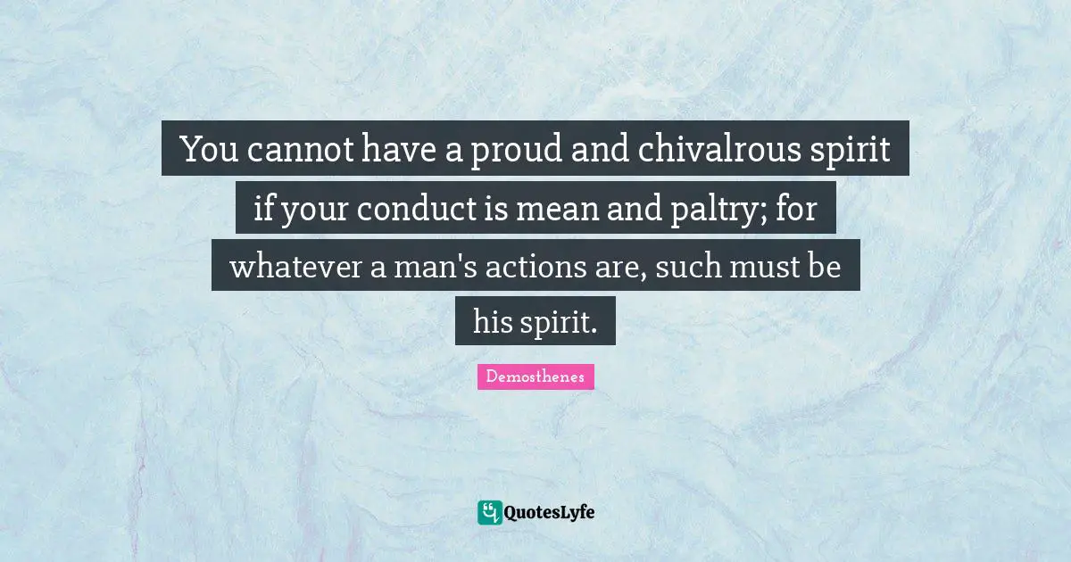 You cannot have a proud and chivalrous spirit if your conduct is mean and paltry; for whatever a man's actions are, such must be his spirit.