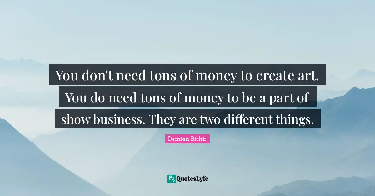 You don't need tons of money to create art. You do need tons of money to be a part of show business. They are two different things.