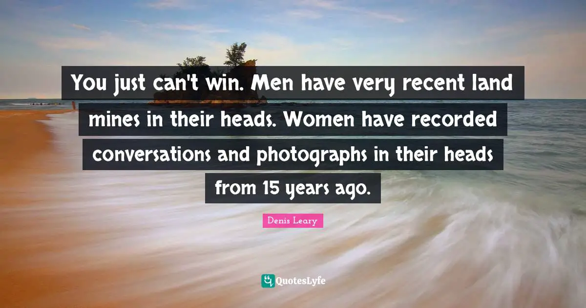 You just can't win. Men have very recent land mines in their heads. Women have recorded conversations and photographs in their heads from 15 years ago.