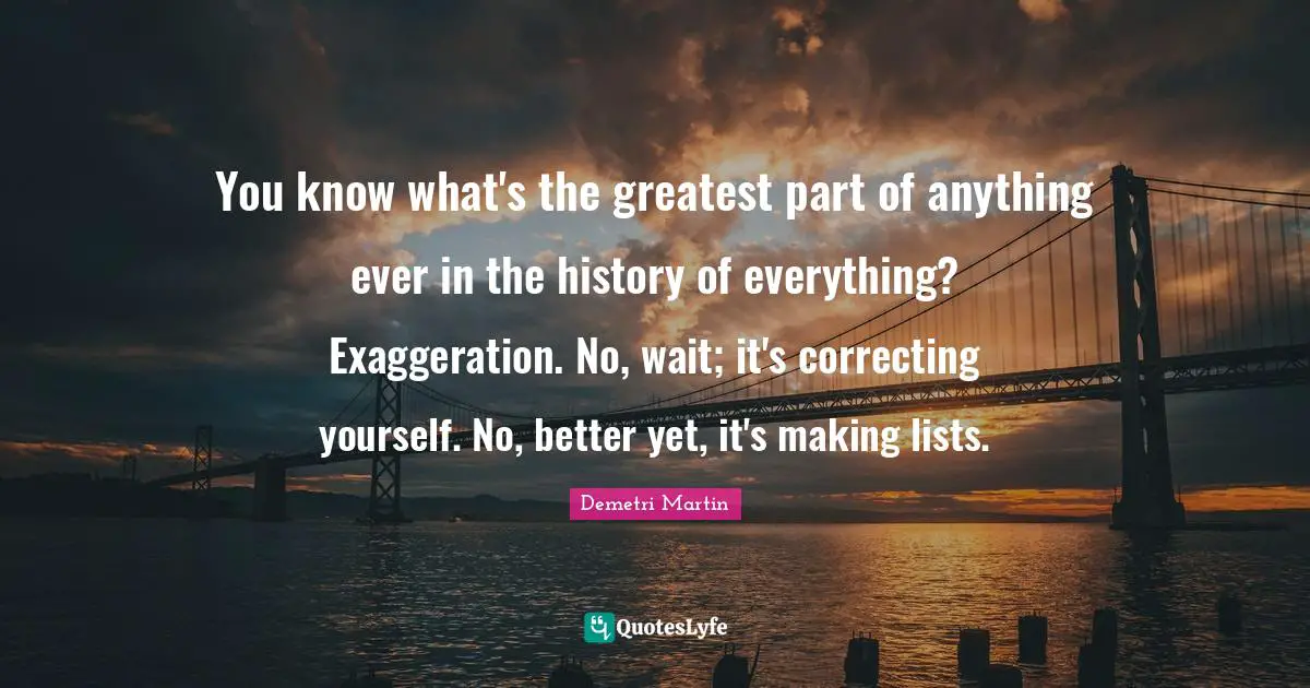 You know what's the greatest part of anything ever in the history of everything? Exaggeration. No, wait; it's correcting yourself. No, better yet, it's making lists.
