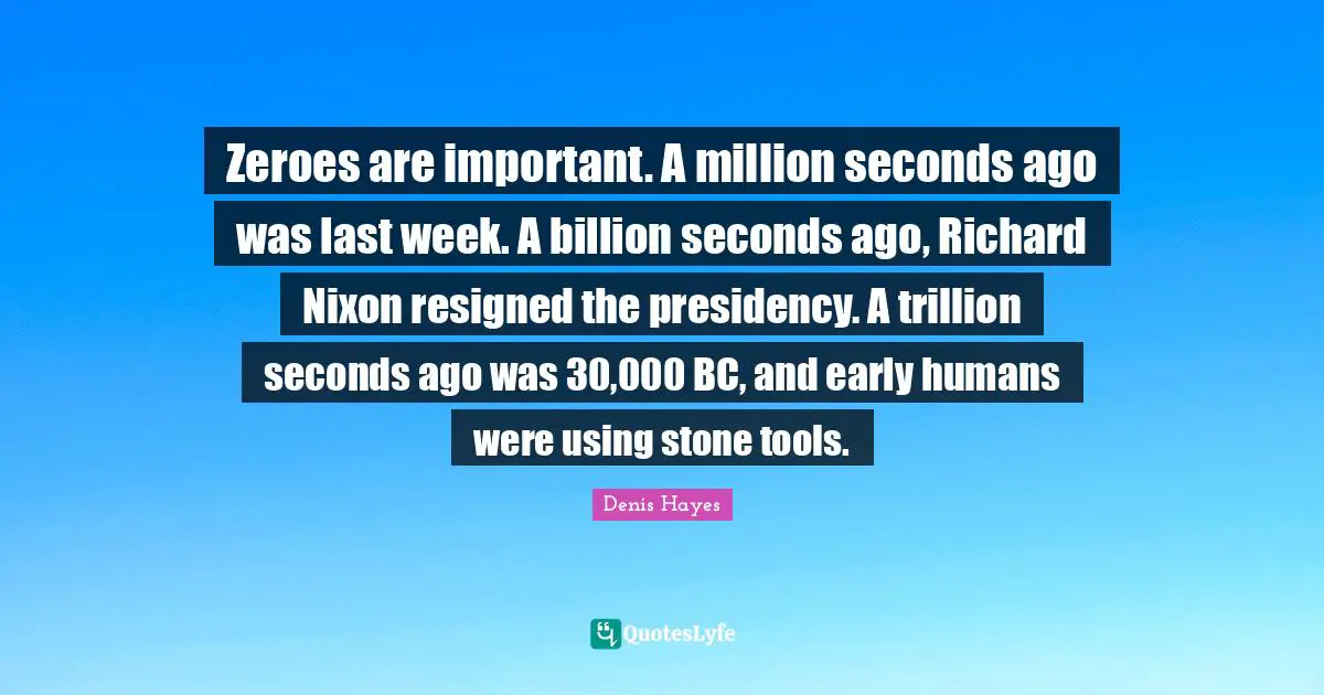 Zeroes are important. A million seconds ago was last week. A billion seconds ago, Richard Nixon resigned the presidency. A trillion seconds ago was 30,000 BC, and early humans were using stone tools.