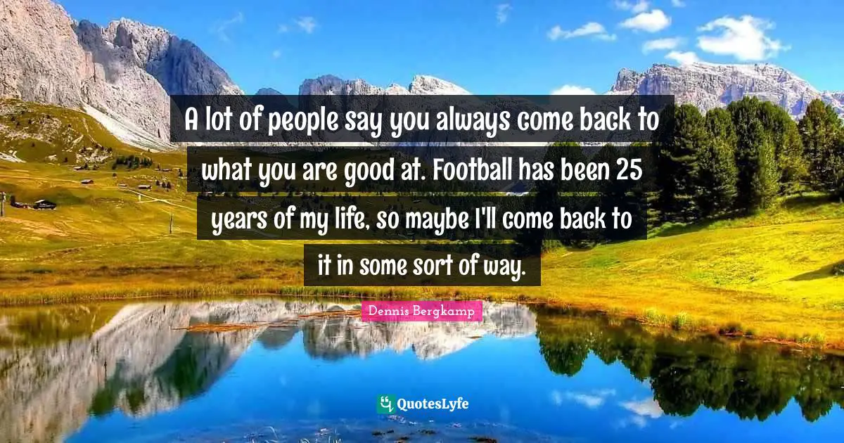 A lot of people say you always come back to what you are good at. Football has been 25 years of my life, so maybe I'll come back to it in some sort of way.