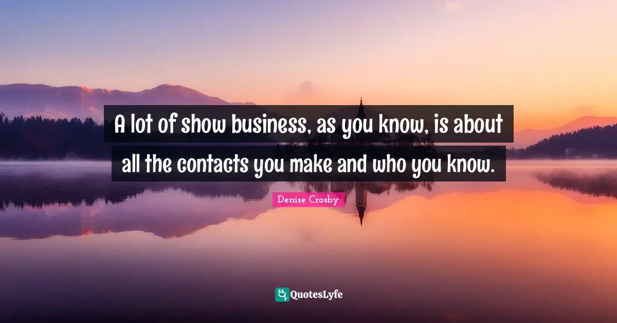 A lot of show business, as you know, is about all the contacts you make and who you know.