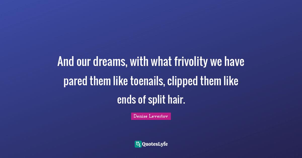 And our dreams, with what frivolity we have pared them like toenails, clipped them like ends of split hair.