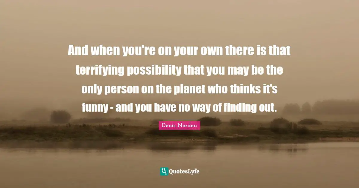 And when you're on your own there is that terrifying possibility that you may be the only person on the planet who thinks it's funny - and you have no way of finding out.