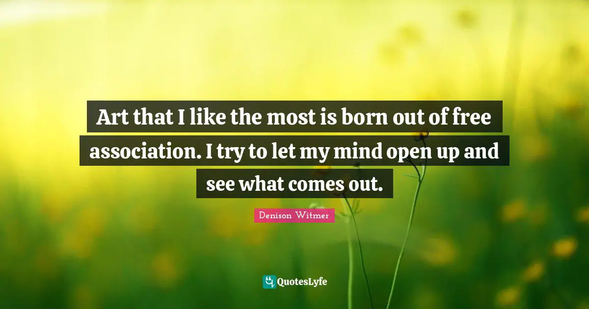 Art that I like the most is born out of free association. I try to let my mind open up and see what comes out.