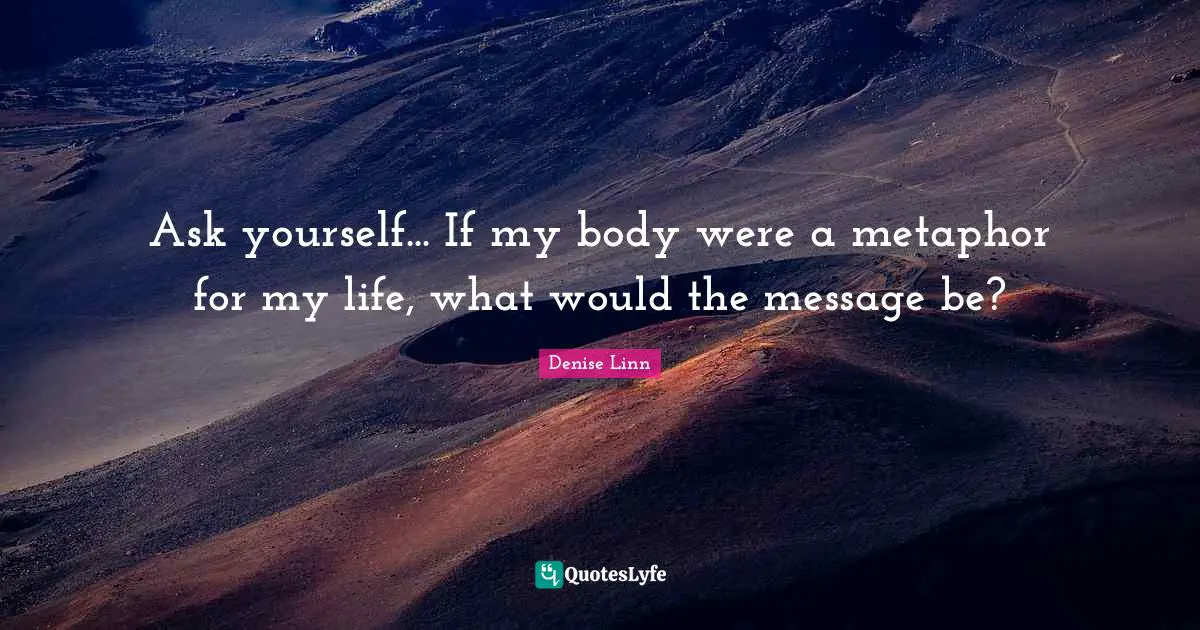 Ask yourself... If my body were a metaphor for my life, what would the message be?