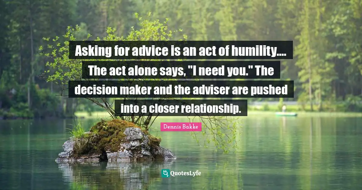 Adviser Quotes: "Asking for advice is an act of humility.... The act alone says, "I need you." The decision maker and the adviser are pushed into a closer relationship."