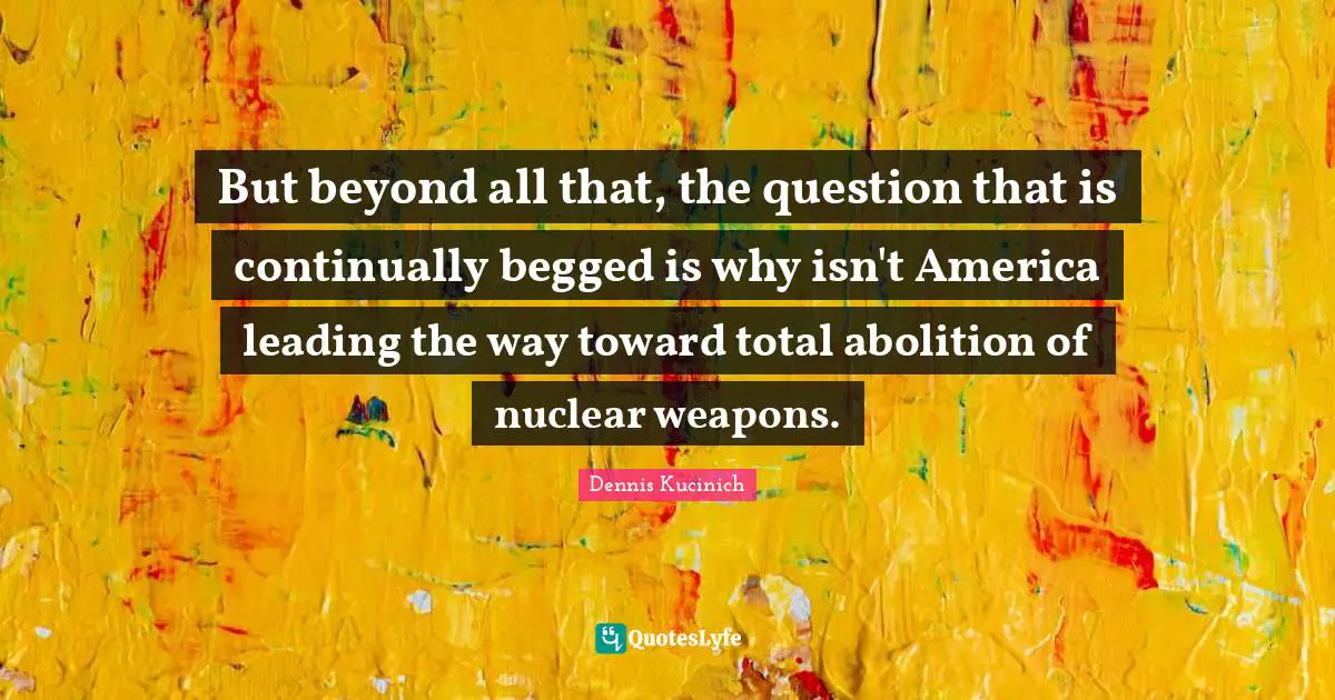 But beyond all that, the question that is continually begged is why isn't America leading the way toward total abolition of nuclear weapons.