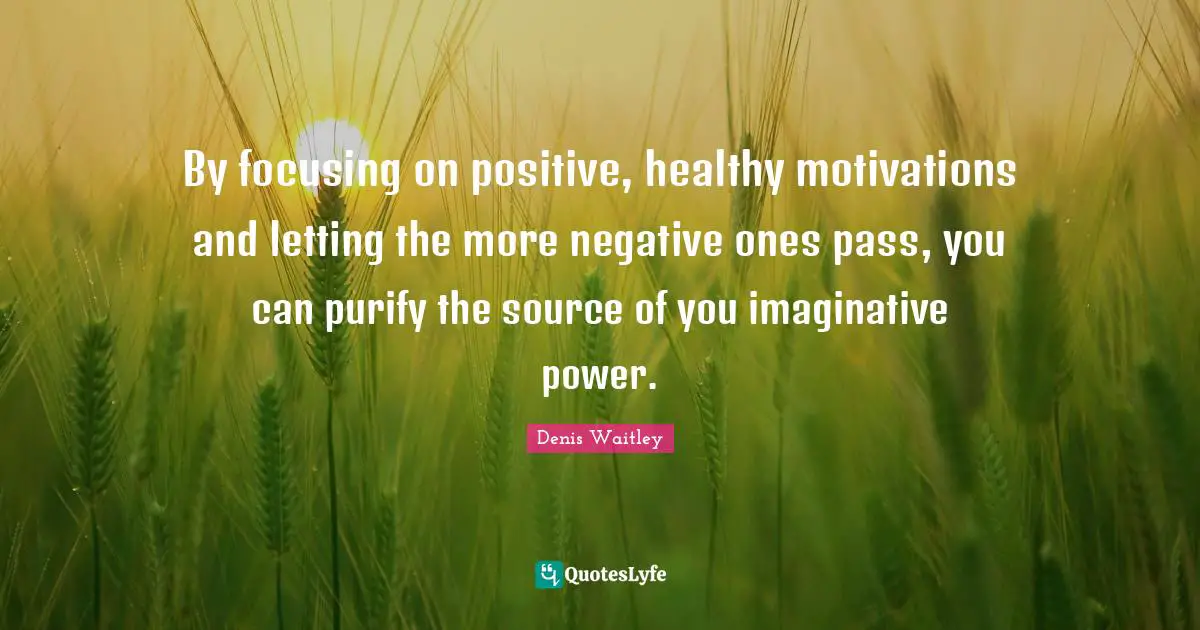 By focusing on positive, healthy motivations and letting the more negative ones pass, you can purify the source of you imaginative power.