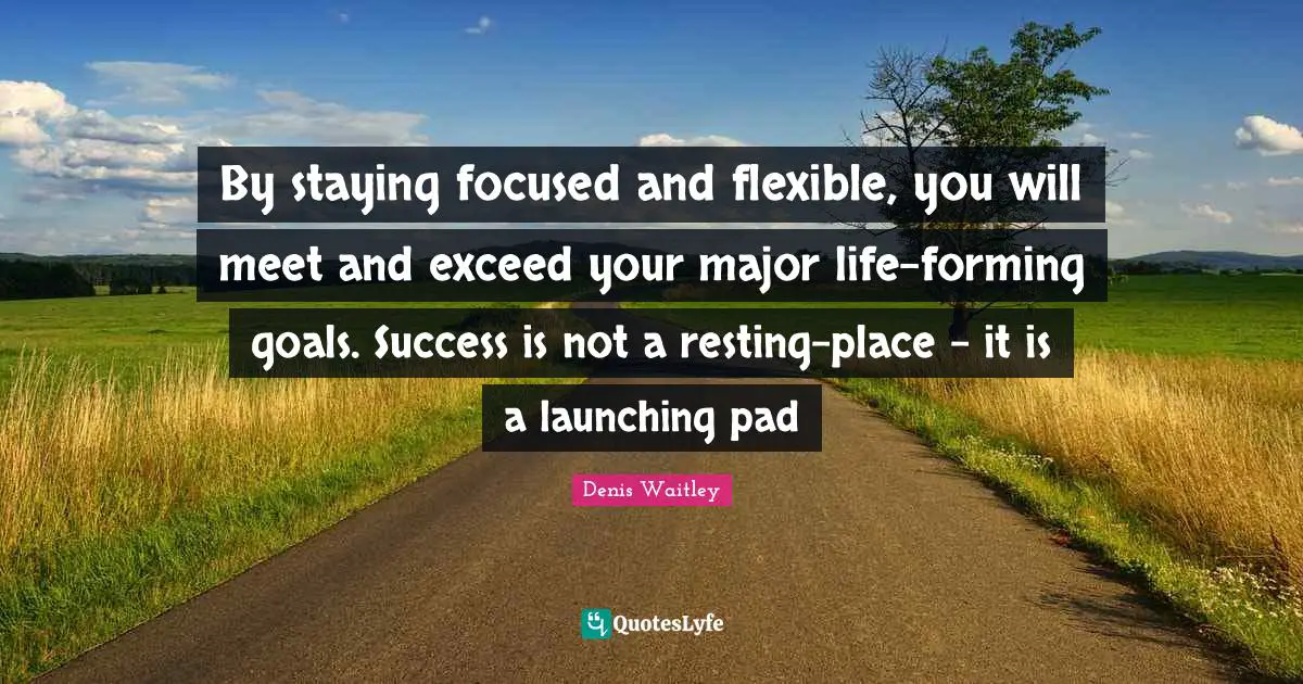 Denis Waitley Quotes: "By staying focused and flexible, you will meet and exceed your major life-forming goals. Success is not a resting-place - it is a launching pad"