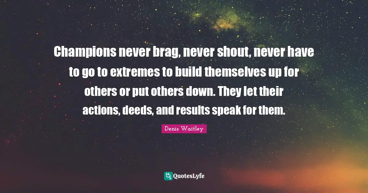 Champions never brag, never shout, never have to go to extremes to build themselves up for others or put others down. They let their actions, deeds, and results speak for them.