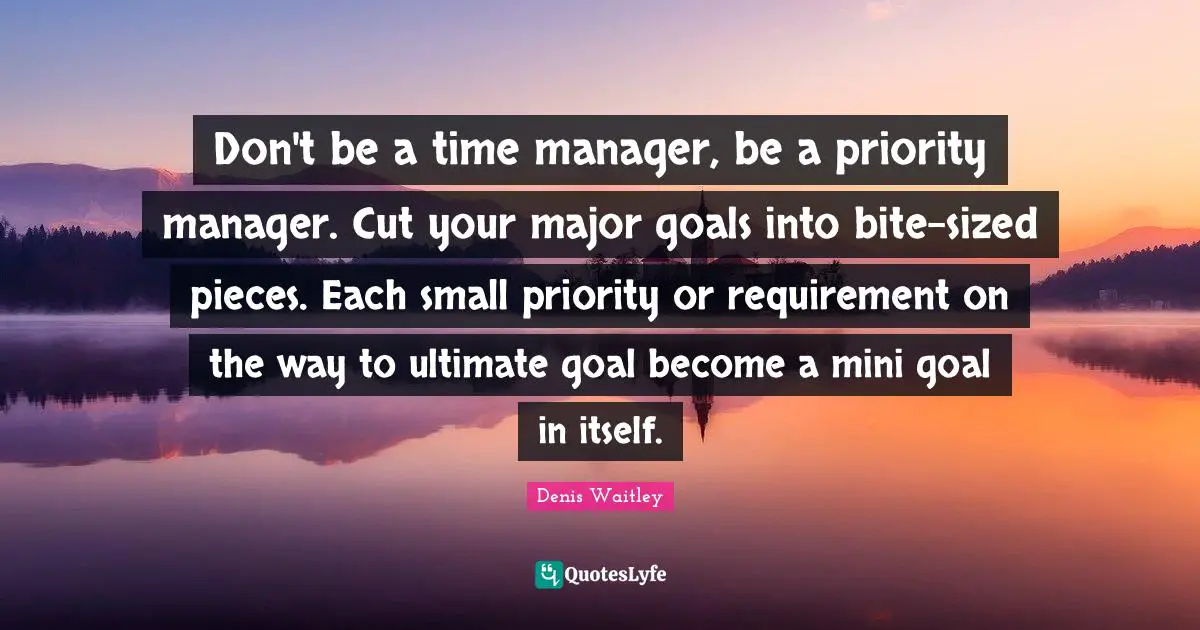 Ultimate Goal Quotes: "Don't be a time manager, be a priority manager. Cut your major goals into bite-sized pieces. Each small priority or requirement on the way to ultimate goal become a mini goal in itself."