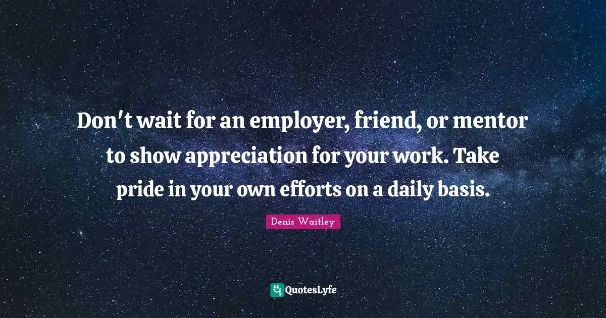 Don't wait for an employer, friend, or mentor to show appreciation for your work. Take pride in your own efforts on a daily basis.