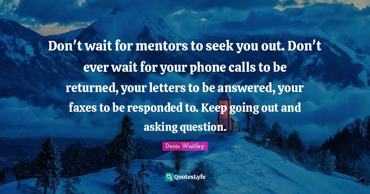 Denis Waitley Quotes: "Don't wait for mentors to seek you out. Don't ever wait for your phone calls to be returned, your letters to be answered, your faxes to be responded to. Keep going out and asking question."