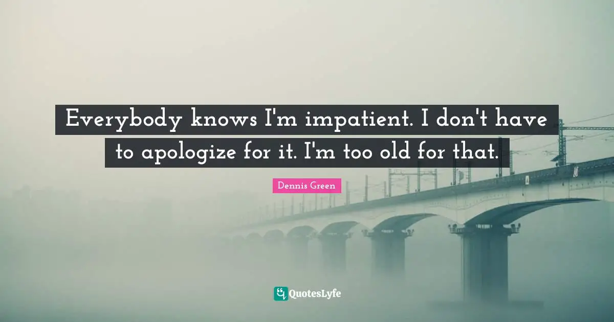Everybody knows I'm impatient. I don't have to apologize for it. I'm too old for that.
