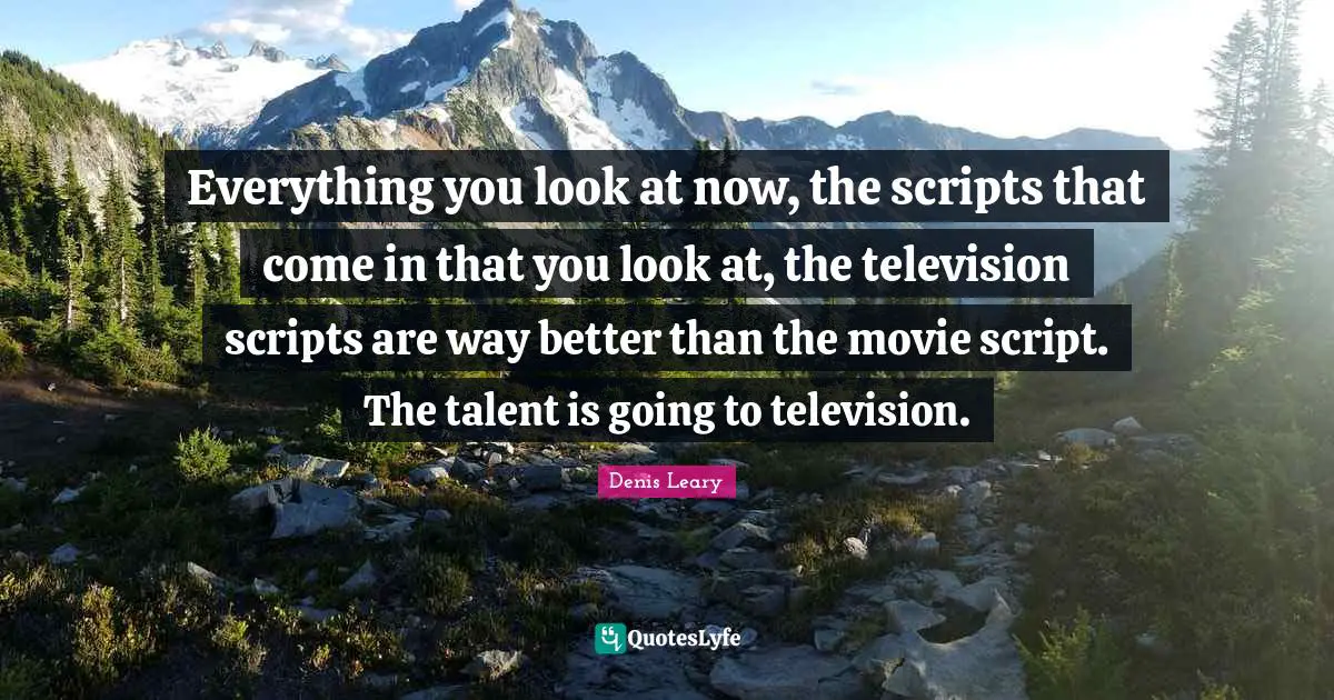 Everything you look at now, the scripts that come in that you look at, the television scripts are way better than the movie script. The talent is going to television.