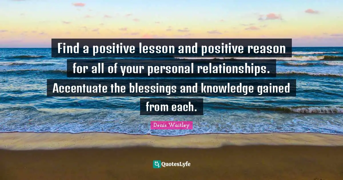 Find a positive lesson and positive reason for all of your personal relationships. Accentuate the blessings and knowledge gained from each.