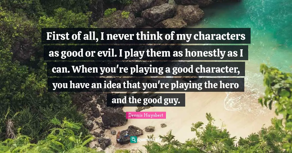 First of all, I never think of my characters as good or evil. I play them as honestly as I can. When you're playing a good character, you have an idea that you're playing the hero and the good guy.