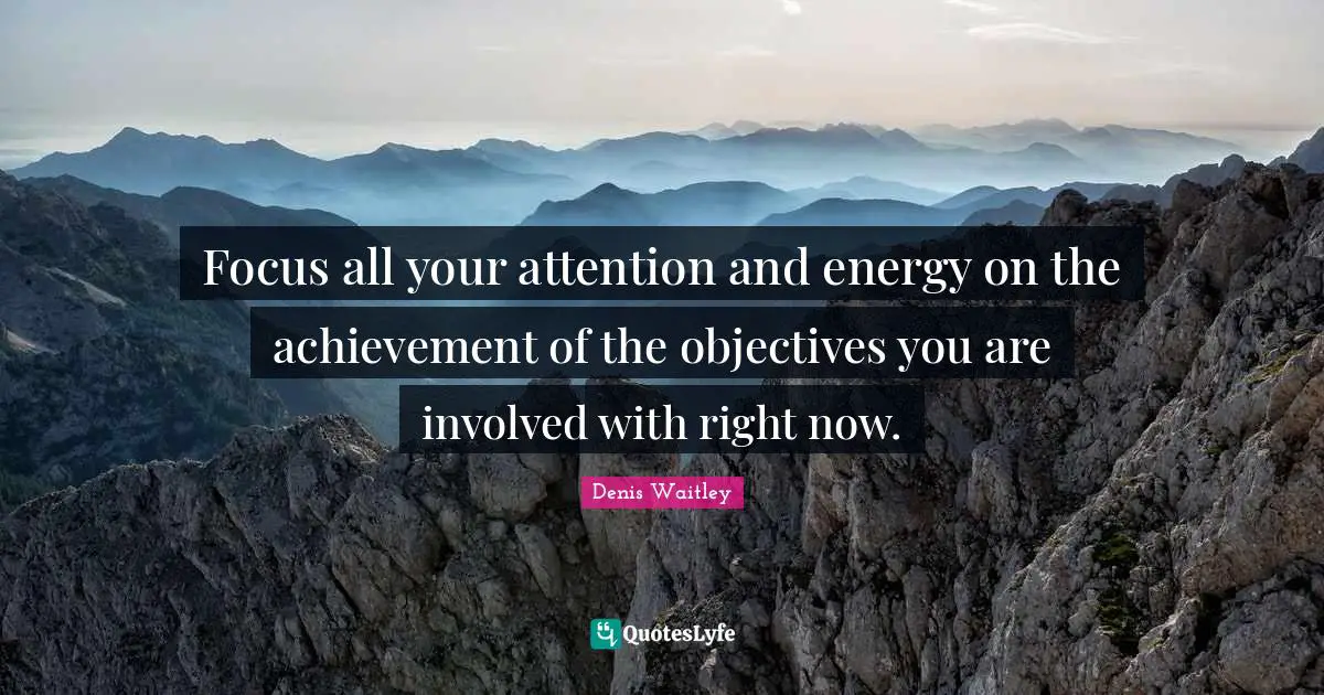 Focus all your attention and energy on the achievement of the objectives you are involved with right now.