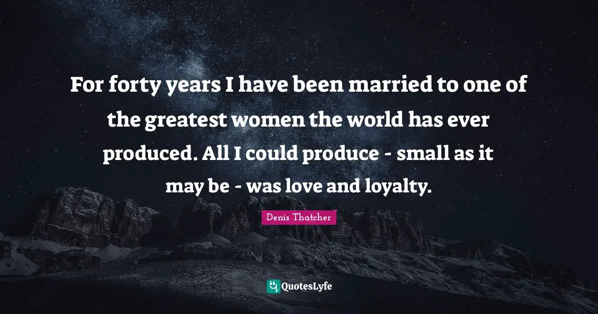 For forty years I have been married to one of the greatest women the world has ever produced. All I could produce - small as it may be - was love and loyalty.