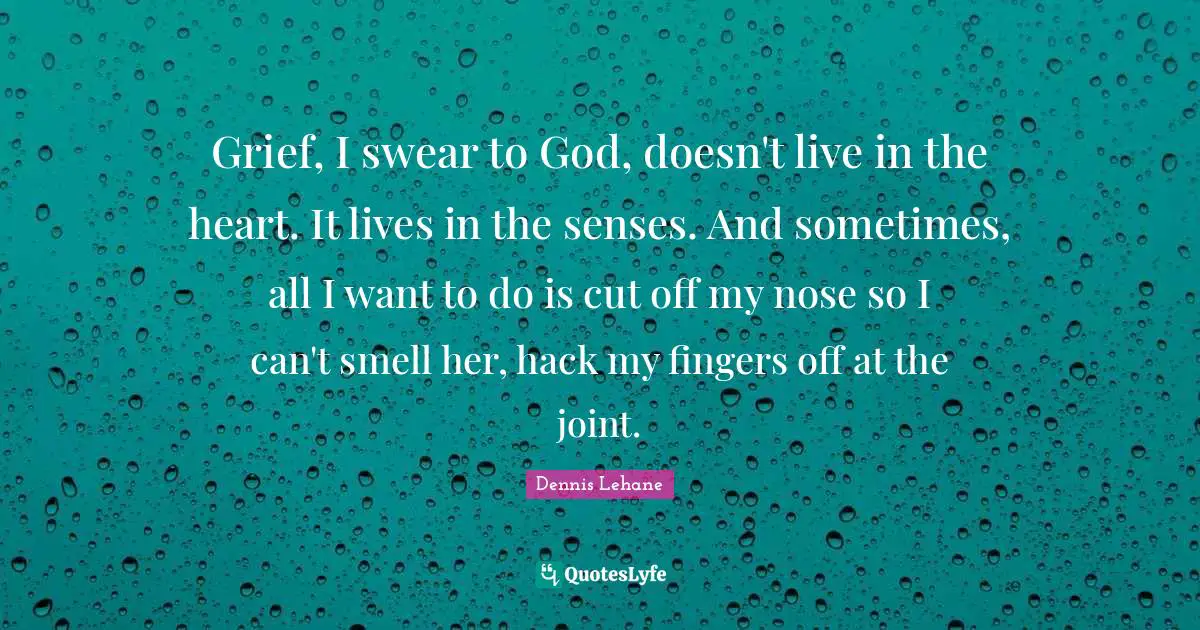 Grief, I swear to God, doesn't live in the heart. It lives in the senses. And sometimes, all I want to do is cut off my nose so I can't smell her, hack my fingers off at the joint.