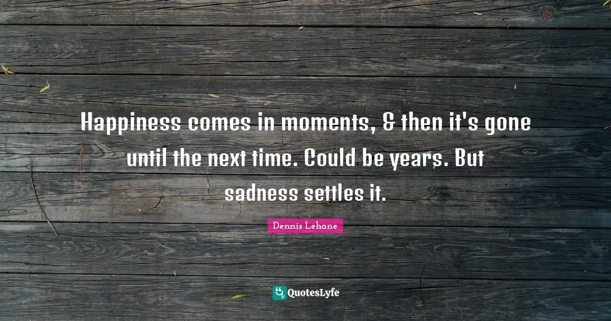 Happiness comes in moments, & then it's gone until the next time. Could be years. But sadness settles it.