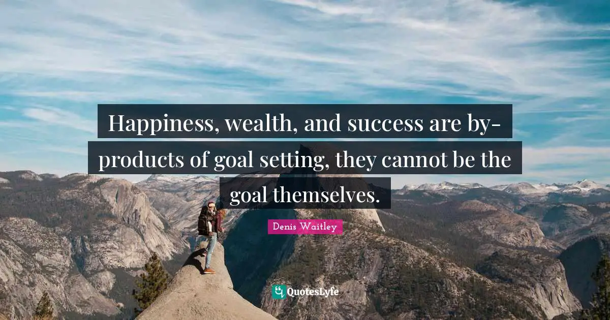 Happiness, wealth, and success are by-products of goal setting, they cannot be the goal themselves.