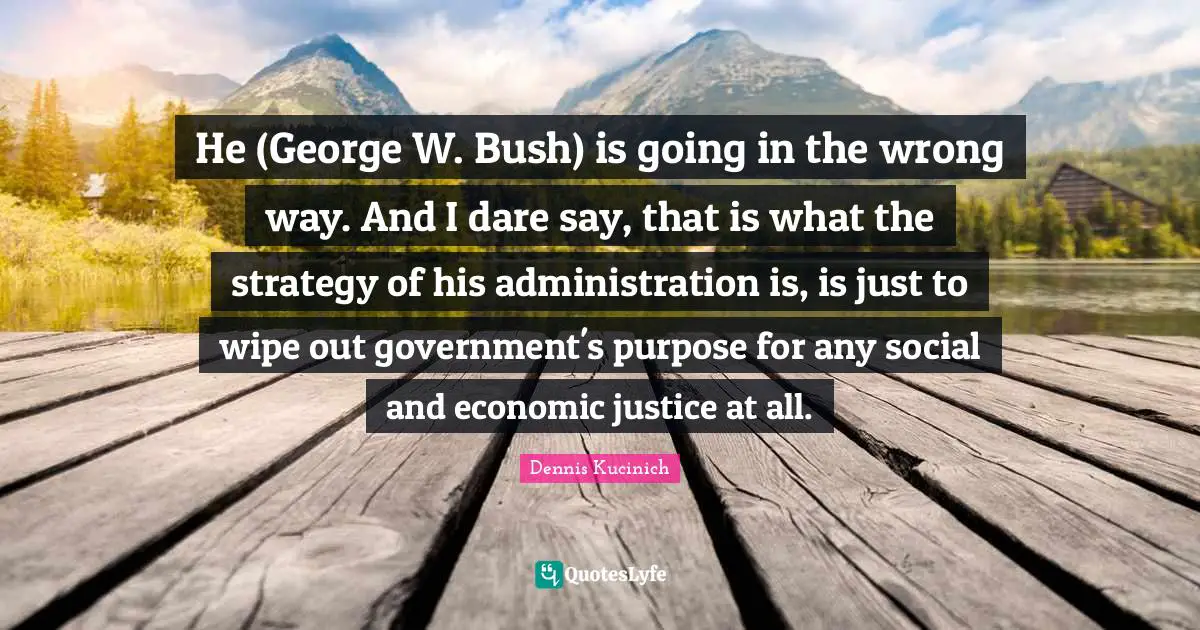 He (George W. Bush) is going in the wrong way. And I dare say, that is what the strategy of his administration is, is just to wipe out government's purpose for any social and economic justice at all.