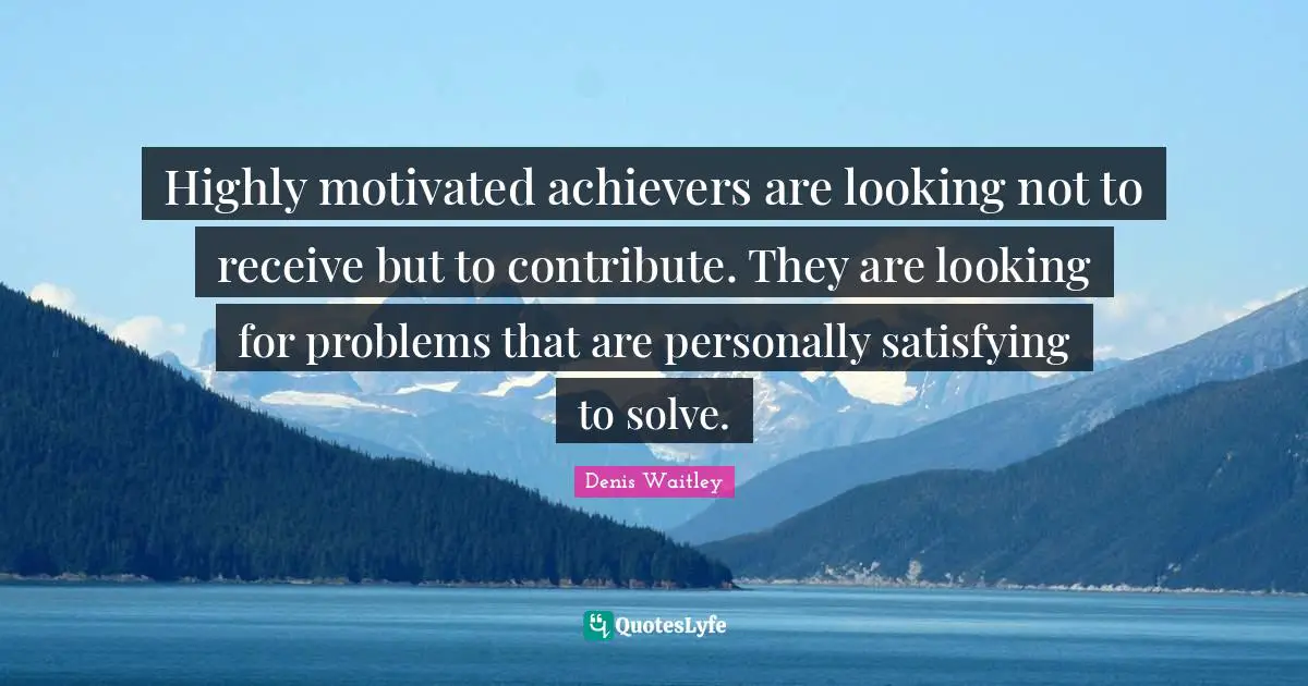 Highly motivated achievers are looking not to receive but to contribute. They are looking for problems that are personally satisfying to solve.