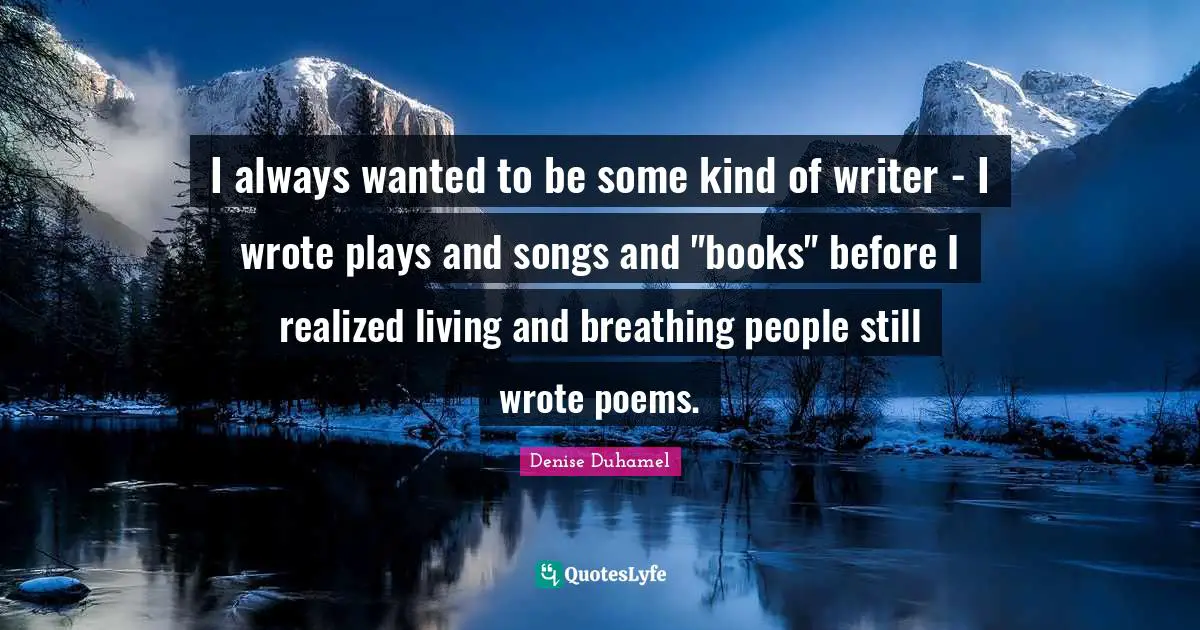 I always wanted to be some kind of writer - I wrote plays and songs and "books" before I realized living and breathing people still wrote poems.