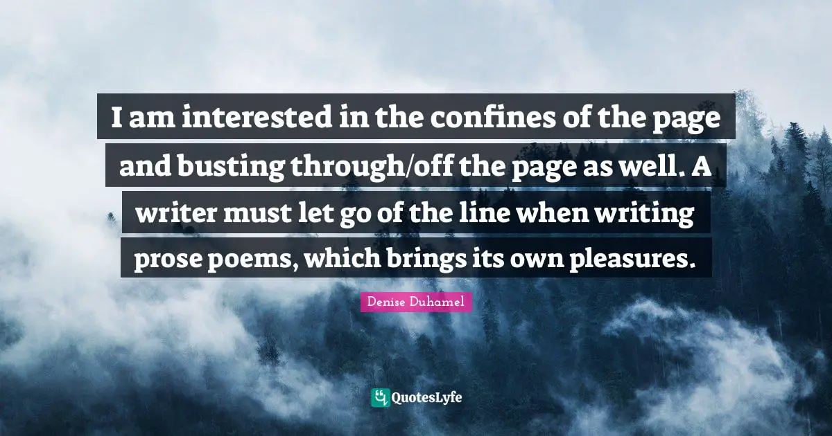 I am interested in the confines of the page and busting through/off the page as well. A writer must let go of the line when writing prose poems, which brings its own pleasures.