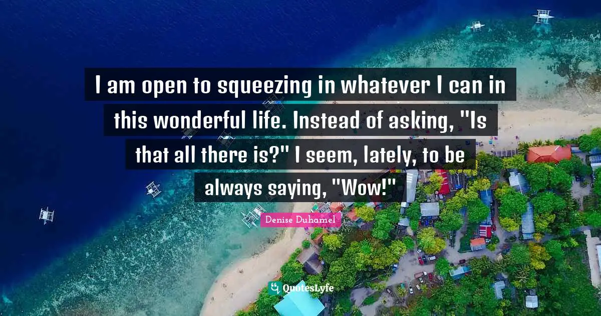 I am open to squeezing in whatever I can in this wonderful life. Instead of asking, "Is that all there is?" I seem, lately, to be always saying, "Wow!"