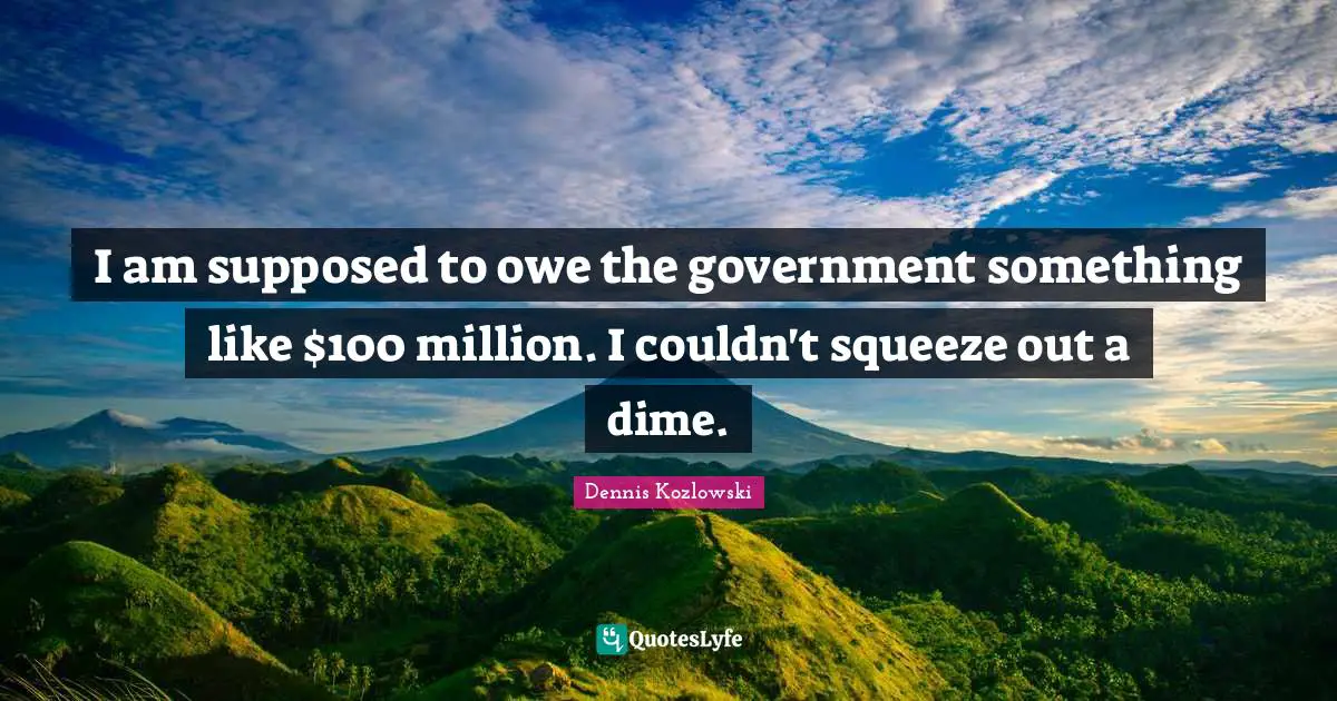 I am supposed to owe the government something like $100 million. I couldn't squeeze out a dime.
