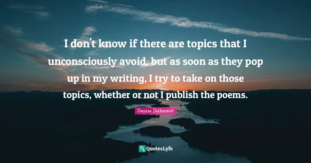 I don't know if there are topics that I unconsciously avoid, but as soon as they pop up in my writing, I try to take on those topics, whether or not I publish the poems.
