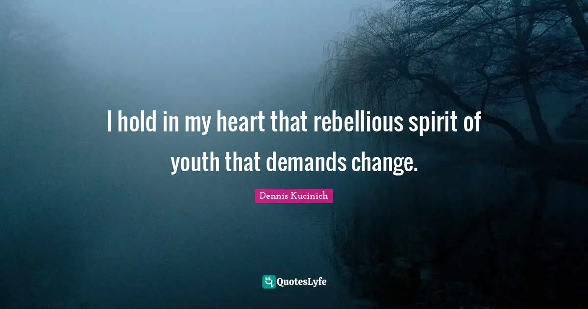 I hold in my heart that rebellious spirit of youth that demands change.