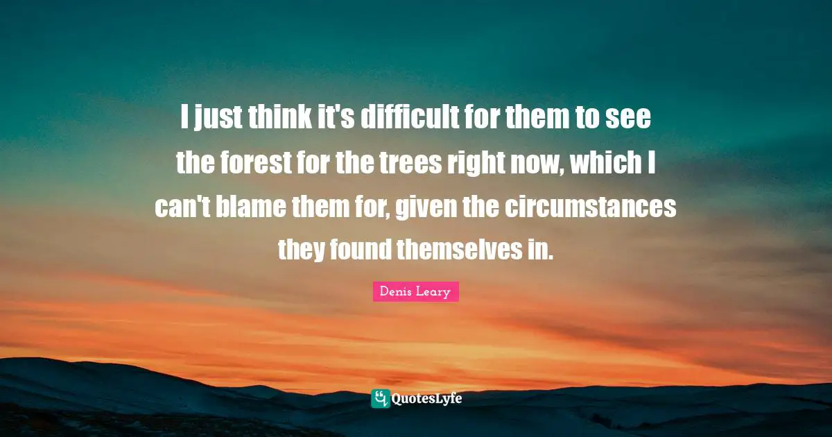 I just think it's difficult for them to see the forest for the trees right now, which I can't blame them for, given the circumstances they found themselves in.