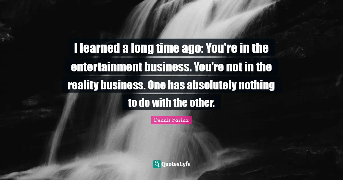 I learned a long time ago: You're in the entertainment business. You're not in the reality business. One has absolutely nothing to do with the other.