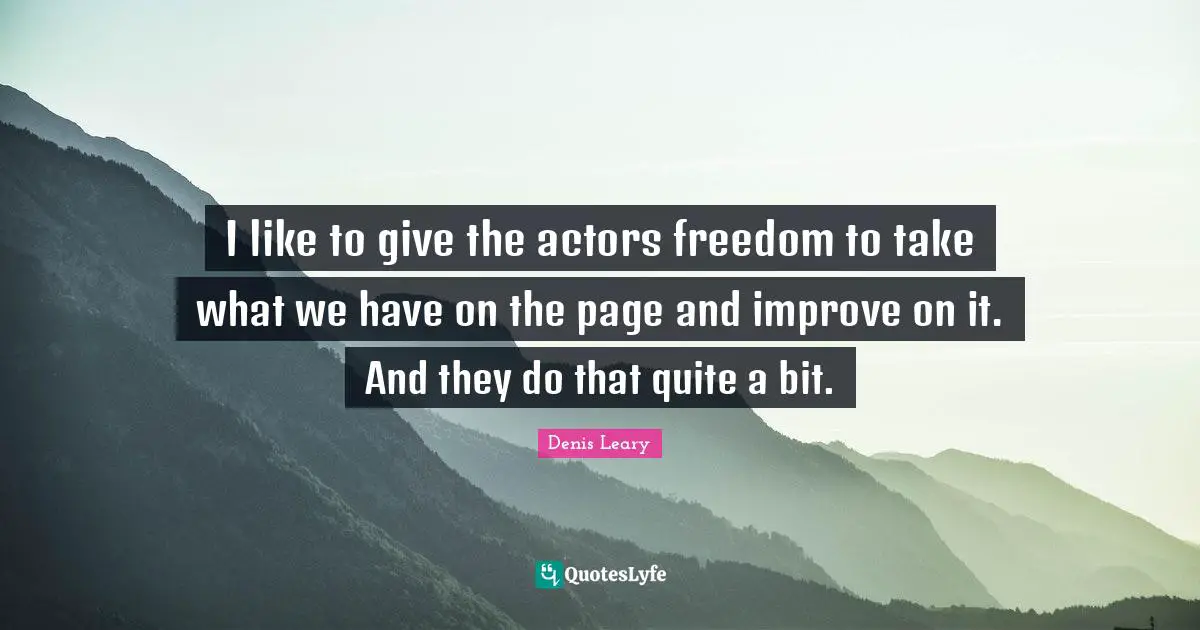 I like to give the actors freedom to take what we have on the page and improve on it. And they do that quite a bit.