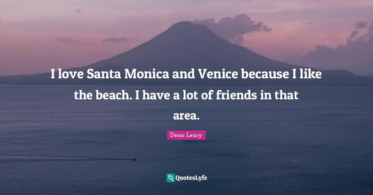 I love Santa Monica and Venice because I like the beach. I have a lot of friends in that area.