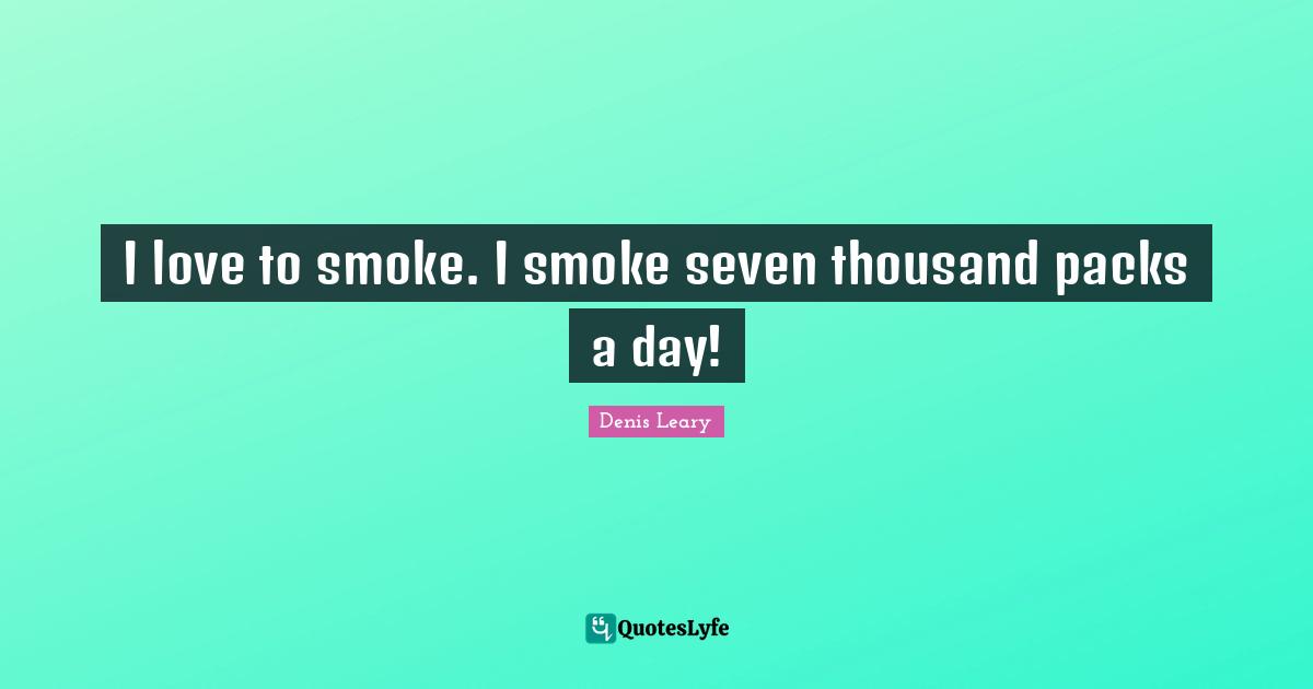 I love to smoke. I smoke seven thousand packs a day!