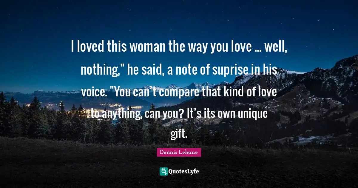 I loved this woman the way you love ... well, nothing," he said, a note of suprise in his voice. "You can’t compare that kind of love to anything, can you? It’s its own unique gift.