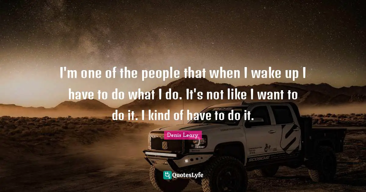 I'm one of the people that when I wake up I have to do what I do. It's not like I want to do it. I kind of have to do it.