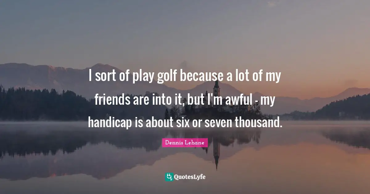 I sort of play golf because a lot of my friends are into it, but I'm awful - my handicap is about six or seven thousand.
