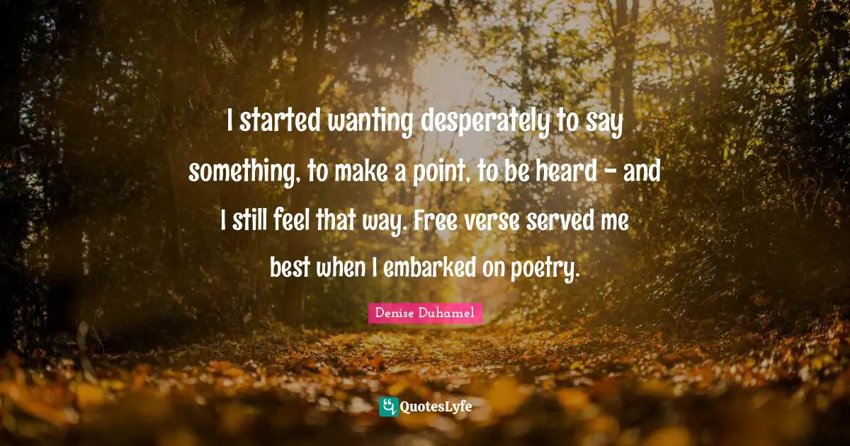 I started wanting desperately to say something, to make a point, to be heard - and I still feel that way. Free verse served me best when I embarked on poetry.